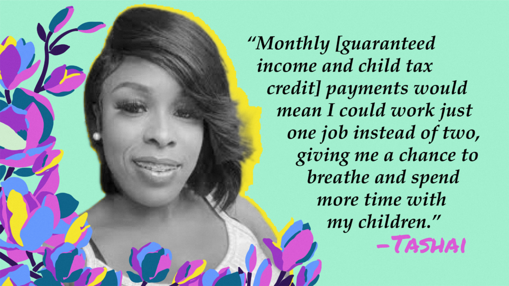 "Monthly guaranteed income and child tax credit payments would mean I could work just one job instead of two, giving me a chance to breathe and spend more time with my children."