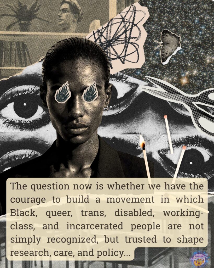 Below a collaged photogarph of a Black woman with slicked back hair is the phrase "The question now is whether we have the courage to build a movement in which Black, queer, trans, disabled, working-class, and incarcerated people are not simply recognized, but trusted to shape research, care, and policy..."