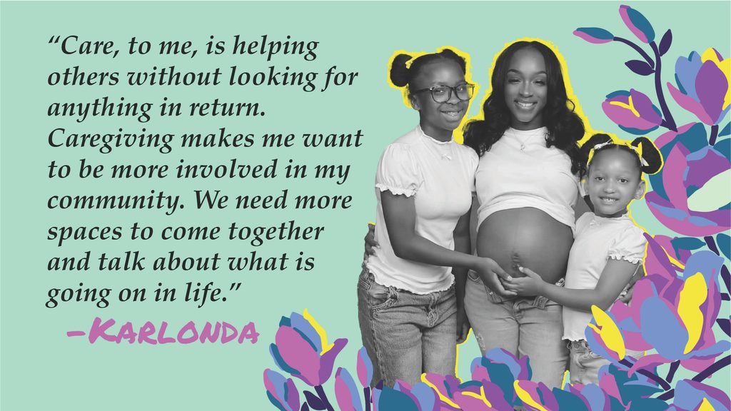 Over a mint colored background, Karlonda stands smiling with her two daughters surrounded by flowers. To the left is a quote from her: "Care, to me, is helping others without looking for anything in return. Caregiving makes me want to be more involved in my community. We need more spaces to come together and talk about what is going on in life." 